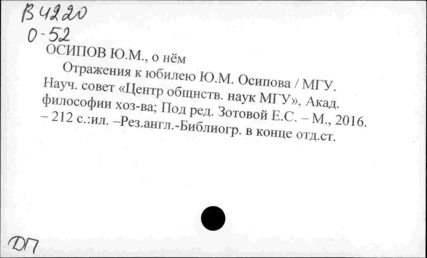 ﻿0~52
ОСИПОВ Ю.М., о нём
Отражения к юбилею Ю.М. Осипова / МГУ. Науч, совет «Центр общнств. наук МГУ», Акад, философии хоз-ва; Под ред. Зотовой Е.С. - М., 2016. - 212 с.:ил. -Рез.англ.-Библиогр. в конце отд.ст.